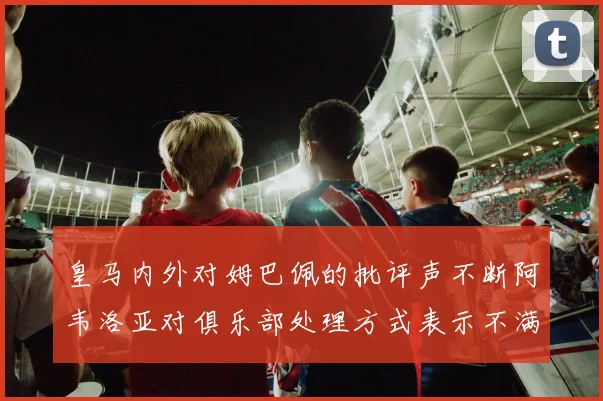皇马内外对姆巴佩的批评声不断阿韦洛亚对俱乐部处理方式表示不满