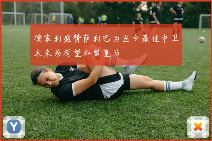 德塞利盛赞萨利巴为当今最佳中卫未来或有望加盟皇马