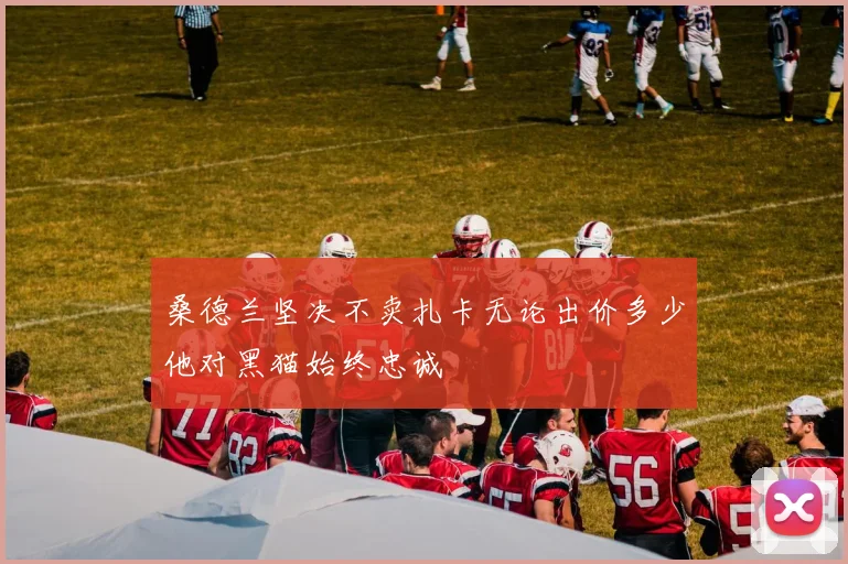 桑德兰坚决不卖扎卡无论出价多少他对黑猫始终忠诚