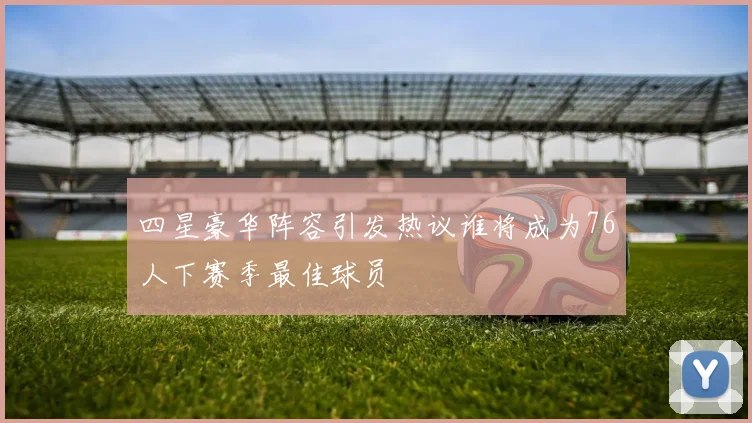 四星豪华阵容引发热议谁将成为76人下赛季最佳球员