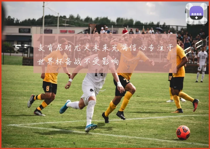 麦肯尼对尤文未来充满信心专注于世界杯备战不受影响