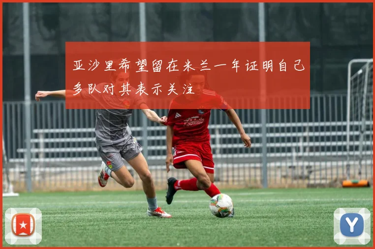 亚沙里希望留在米兰一年证明自己多队对其表示关注