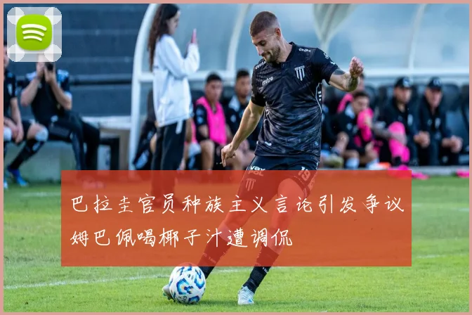 巴拉圭官员种族主义言论引发争议姆巴佩喝椰子汁遭调侃