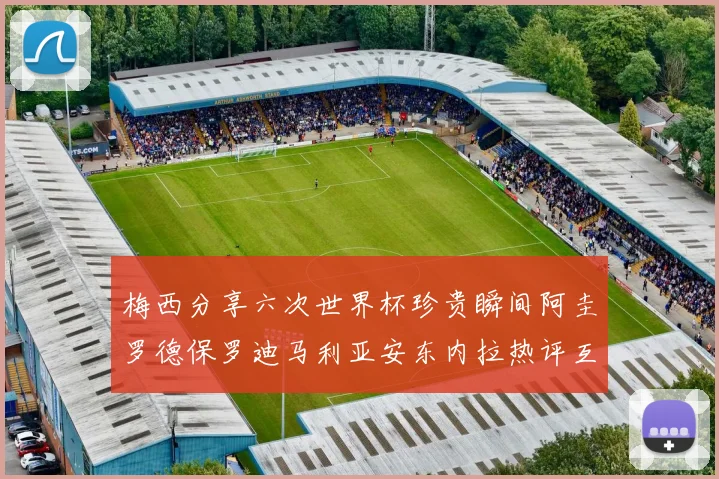 梅西分享六次世界杯珍贵瞬间阿圭罗德保罗迪马利亚安东内拉热评互动