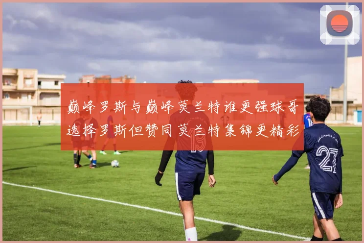 巅峰罗斯与巅峰莫兰特谁更强球哥选择罗斯但赞同莫兰特集锦更精彩