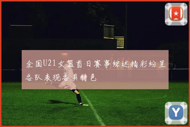 全国U21女篮首日赛事综述精彩纷呈各队表现各具特色