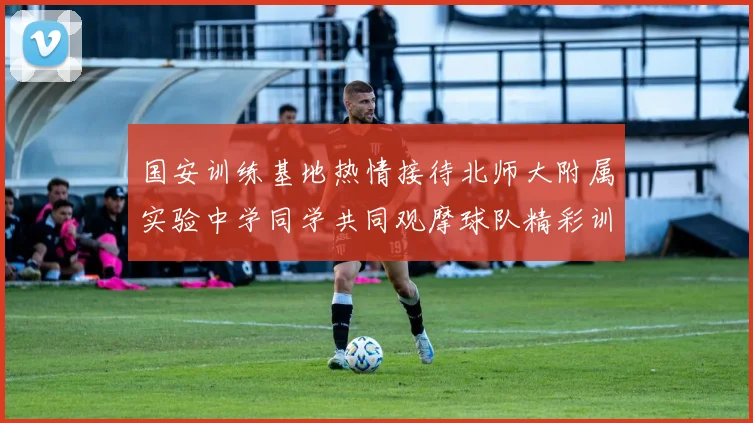 国安训练基地热情接待北师大附属实验中学同学共同观摩球队精彩训练活动