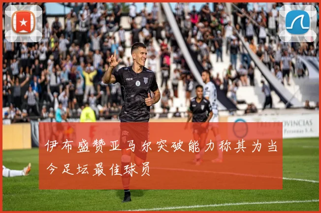 伊布盛赞亚马尔突破能力称其为当今足坛最佳球员