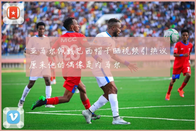 亚马尔佩戴巴西帽子晒视频引热议原来他的偶像是内马尔