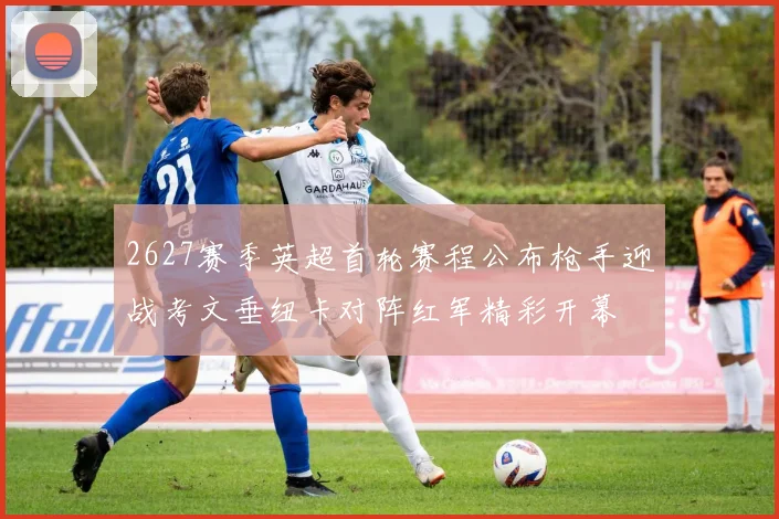 2627赛季英超首轮赛程公布枪手迎战考文垂纽卡对阵红军精彩开幕