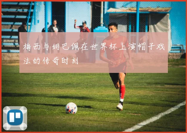 梅西与姆巴佩在世界杯上演帽子戏法的传奇时刻