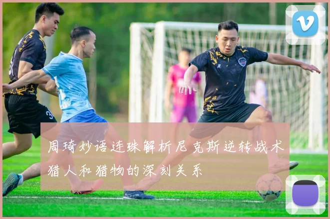 周琦妙语连珠解析尼克斯逆转战术猎人和猎物的深刻关系